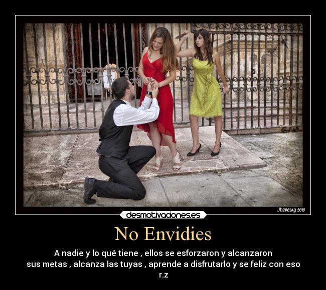 No Envidies - A nadie y lo qué tiene , ellos se esforzaron y alcanzaron
sus metas , alcanza las tuyas , aprende a disfrutarlo y se feliz con eso
r.z