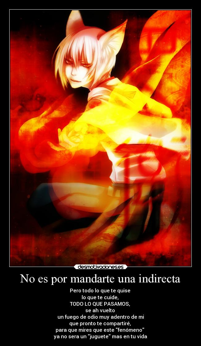 No es por mandarte una indirecta - Pero todo lo que te quise
lo que te cuide,
TODO LO QUE PASAMOS,
se ah vuelto
un fuego de odio muy adentro de mi
que pronto te compartiré,
para que mires que este fenómeno
ya no sera un juguete mas en tu vida