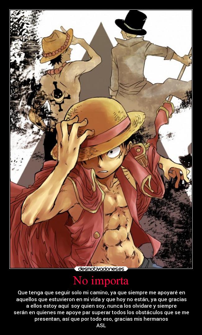 No importa - Que tenga que seguir solo mi camino, ya que siempre me apoyaré en
aquellos que estuvieron en mi vida y que hoy no están, ya que gracias
a ellos estoy aquí  soy quien soy, nunca los olvidare y siempre
serán en quienes me apoye par superar todos los obstáculos que se me
presentan, así que por todo eso, gracias mis hermanos
ASL