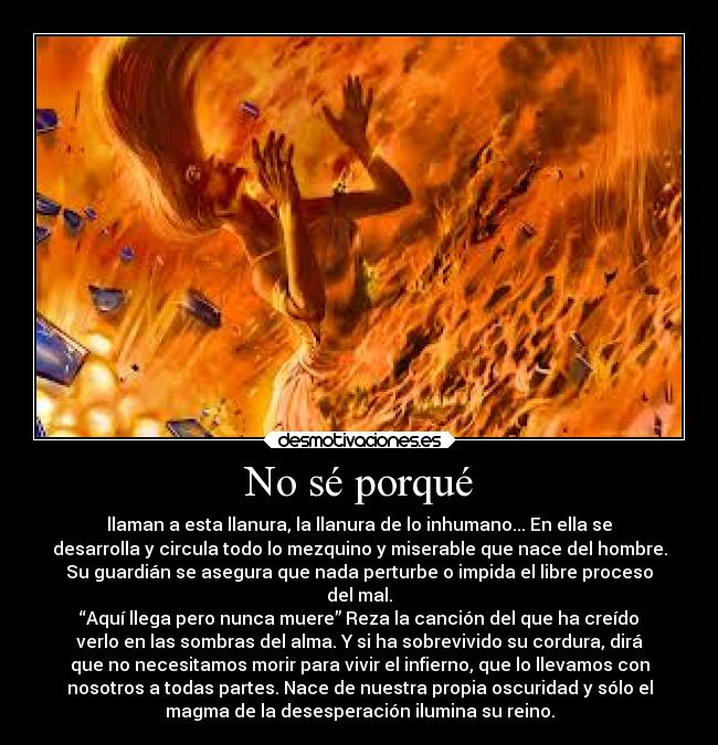 No sé porqué - llaman a esta llanura, la llanura de lo inhumano... En ella se
desarrolla y circula todo lo mezquino y miserable que nace del hombre.
Su guardián se asegura que nada perturbe o impida el libre proceso
del mal.
“Aquí llega pero nunca muere” Reza la canción del que ha creído
verlo en las sombras del alma. Y si ha sobrevivido su cordura, dirá
que no necesitamos morir para vivir el infierno, que lo llevamos con
nosotros a todas partes. Nace de nuestra propia oscuridad y sólo el
magma de la desesperación ilumina su reino.