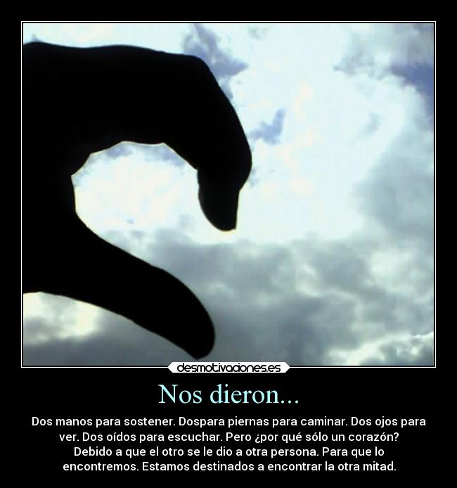Nos dieron... - Dos manos para sostener. Dospara piernas para caminar. Dos ojos para
ver. Dos oídos para escuchar. Pero ¿por qué sólo un corazón?
Debido a que el otro se le dio a otra persona. Para que lo
encontremos. Estamos destinados a encontrar la otra mitad.