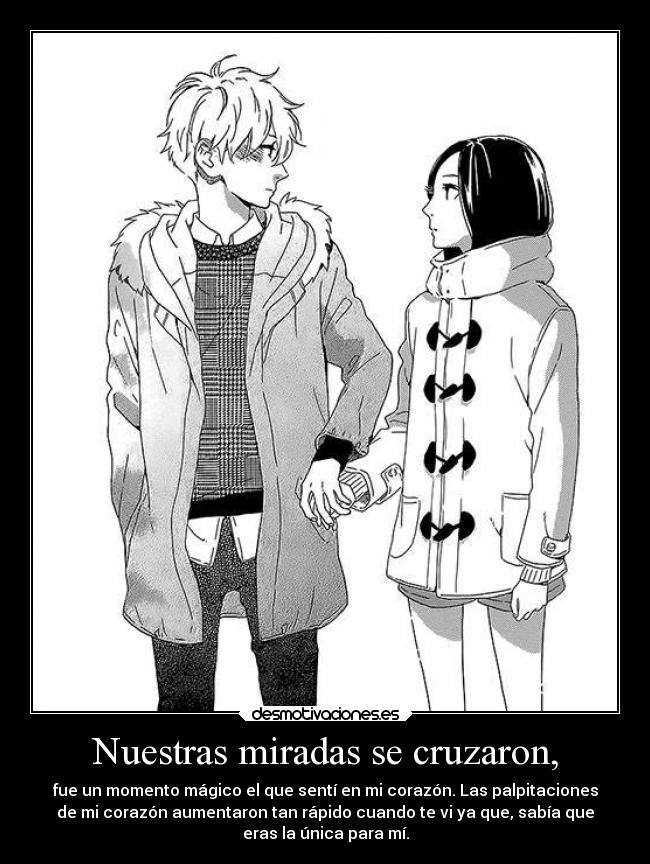 Nuestras miradas se cruzaron, - fue un momento mágico el que sentí en mi corazón. Las palpitaciones
de mi corazón aumentaron tan rápido cuando te vi ya que, sabía que
eras la única para mí.