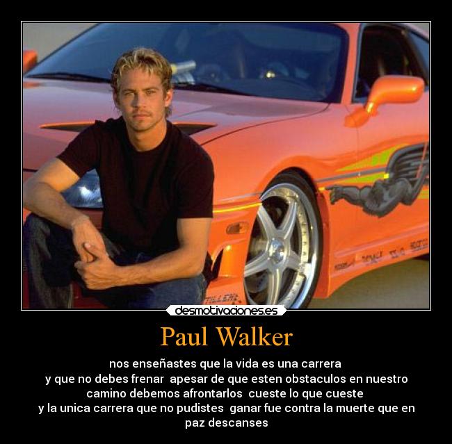 Paul Walker - nos enseñastes que la vida es una carrera 
y que no debes frenar  apesar de que esten obstaculos en nuestro
camino debemos afrontarlos  cueste lo que cueste 
y la unica carrera que no pudistes  ganar fue contra la muerte que en
paz descanses