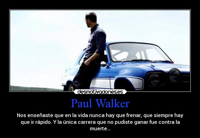 Paul Walker - Nos enseñaste que en la vida nunca hay que frenar, que siempre hay
que ir rápido. Y la única carrera que no pudiste ganar fue contra la
muerte...