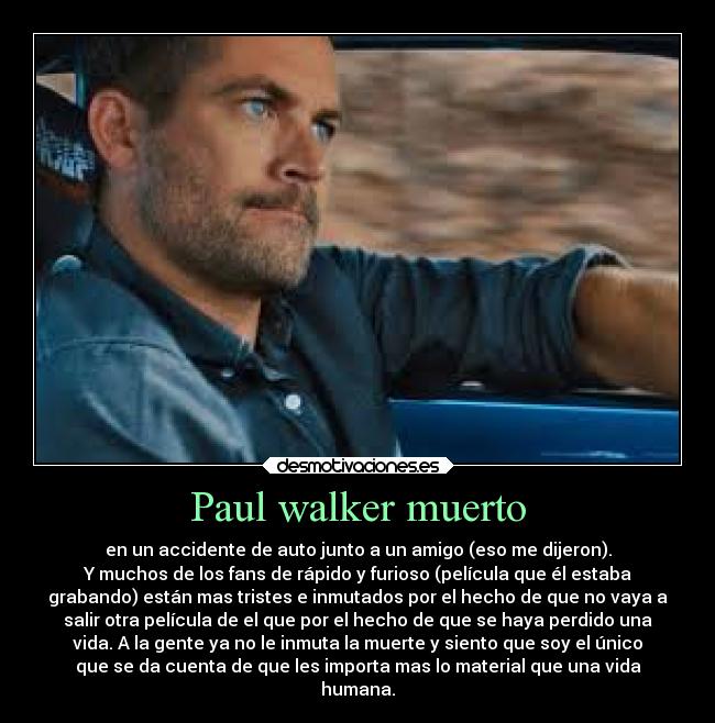Paul walker muerto - en un accidente de auto junto a un amigo (eso me dijeron).
Y muchos de los fans de rápido y furioso (película que él estaba
grabando) están mas tristes e inmutados por el hecho de que no vaya a
salir otra película de el que por el hecho de que se haya perdido una
vida. A la gente ya no le inmuta la muerte y siento que soy el único
que se da cuenta de que les importa mas lo material que una vida
humana.