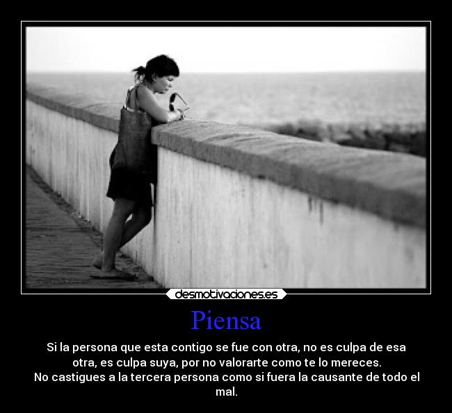 Piensa - Si la persona que esta contigo se fue con otra, no es culpa de esa
otra, es culpa suya, por no valorarte como te lo mereces.
No castigues a la tercera persona como si fuera la causante de todo el
mal.