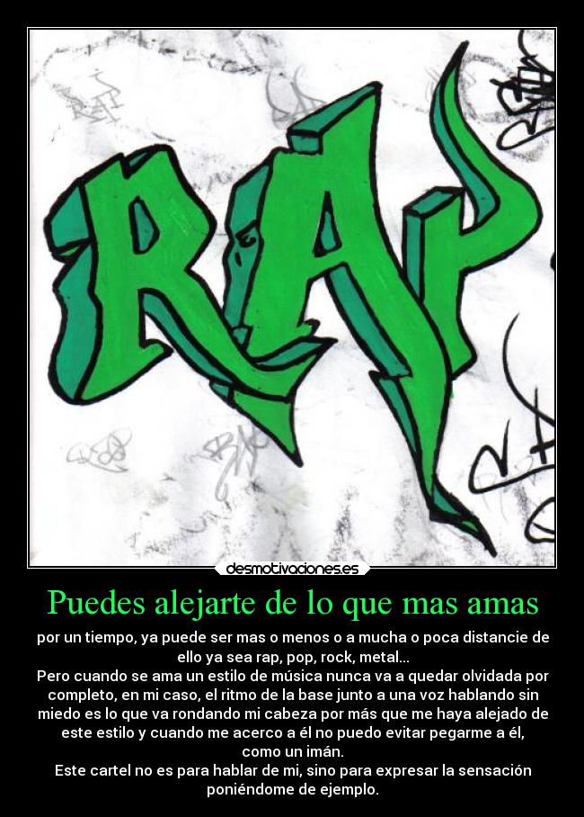 Puedes alejarte de lo que mas amas - por un tiempo, ya puede ser mas o menos o a mucha o poca distancie de
ello ya sea rap, pop, rock, metal...
Pero cuando se ama un estilo de música nunca va a quedar olvidada por
completo, en mi caso, el ritmo de la base junto a una voz hablando sin
miedo es lo que va rondando mi cabeza por más que me haya alejado de
este estilo y cuando me acerco a él no puedo evitar pegarme a él,
como un imán.
Este cartel no es para hablar de mi, sino para expresar la sensación
poniéndome de ejemplo.