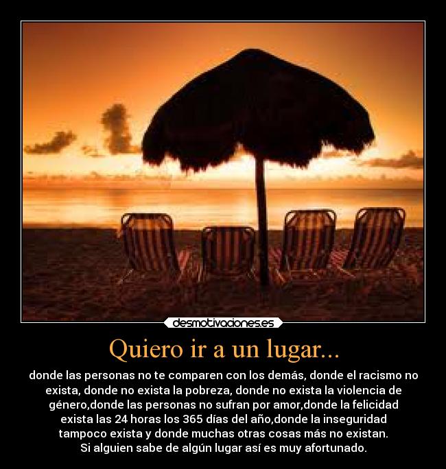 Quiero ir a un lugar... - donde las personas no te comparen con los demás, donde el racismo no
exista, donde no exista la pobreza, donde no exista la violencia de
género,donde las personas no sufran por amor,donde la felicidad
exista las 24 horas los 365 días del año,donde la inseguridad
tampoco exista y donde muchas otras cosas más no existan.
Si alguien sabe de algún lugar así es muy afortunado.