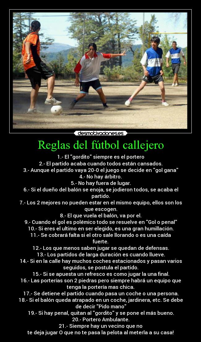 Reglas del fútbol callejero - 1.- El gordito siempre es el portero
2.- El partido acaba cuando todos están cansados.
3.- Aunque el partido vaya 20-0 el juego se decide en gol gana
4.- No hay árbitro.
5.- No hay fuera de lugar.
6.- Si el dueño del balón se enoja, se jodieron todos, se acaba el
partido.
7.- Los 2 mejores no pueden estar en el mismo equipo, ellos son los
que escogen.
8.- El que vuela el balón, va por el.
9.- Cuando el gol es polémico todo se resuelve en Gol o penal
10.- Si eres el ultimo en ser elegido, es una gran humillación.
11.- Se cobrará falta si el otro sale llorando o es una caída
fuerte.
12.- Los que menos saben jugar se quedan de defensas.
13.- Los partidos de larga duración es cuando llueve.
14.- Si en la calle hay muchos coches estacionados y pasan varios
seguidos, se postula el partido.
15.- Si se apuesta un refresco es como jugar la una final.
16.- Las porterías son 2 piedras pero siempre habrá un equipo que
tenga la portería mas chica.
17.- Se detiene el partido cuando pasa un coche o una persona.
18.- Si el balón queda atrapado en un coche, jardinera, etc. Se debe
de decir Pido mano
19.- Si hay penal, quitan al gordito y se pone el más bueno.
20.- Portero Ambulante.
21.- Siempre hay un vecino que no
te deja jugar O que no te pasa la pelota al meterla a su casa!