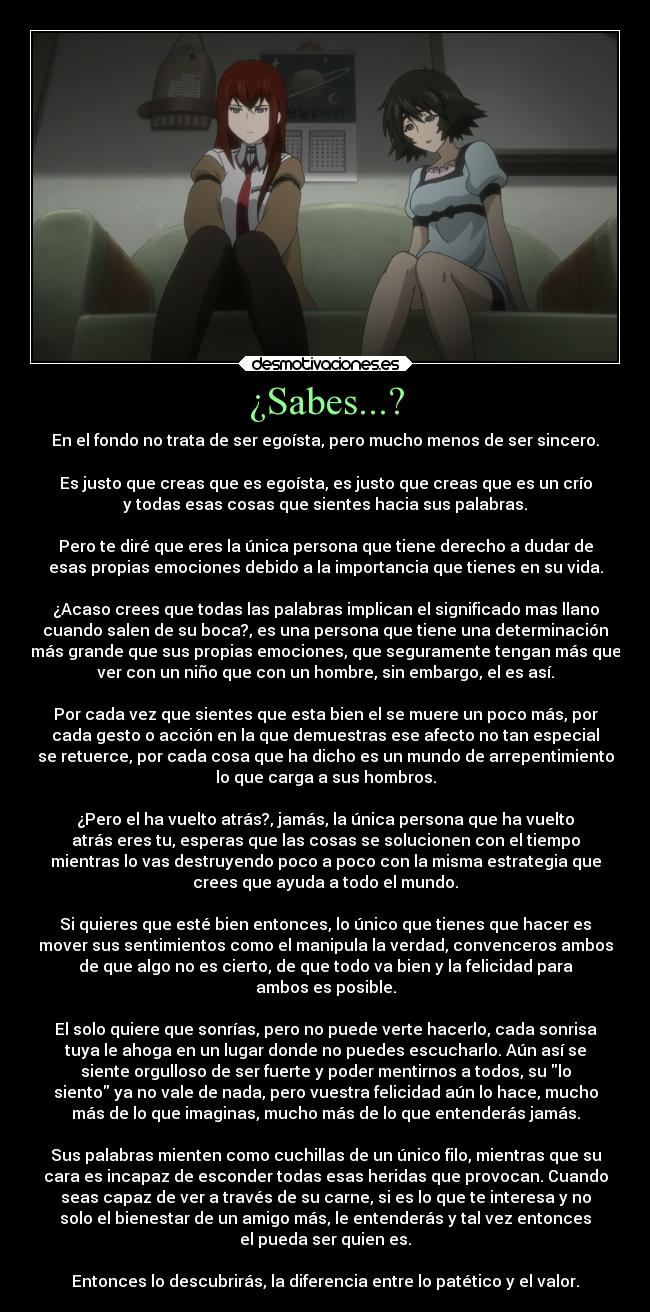 ¿Sabes...? - En el fondo no trata de ser egoísta, pero mucho menos de ser sincero.

Es justo que creas que es egoísta, es justo que creas que es un crío
y todas esas cosas que sientes hacia sus palabras.

Pero te diré que eres la única persona que tiene derecho a dudar de
esas propias emociones debido a la importancia que tienes en su vida.

¿Acaso crees que todas las palabras implican el significado mas llano
cuando salen de su boca?, es una persona que tiene una determinación
más grande que sus propias emociones, que seguramente tengan más que
ver con un niño que con un hombre, sin embargo, el es así.

Por cada vez que sientes que esta bien el se muere un poco más, por
cada gesto o acción en la que demuestras ese afecto no tan especial
se retuerce, por cada cosa que ha dicho es un mundo de arrepentimiento
lo que carga a sus hombros.

¿Pero el ha vuelto atrás?, jamás, la única persona que ha vuelto
atrás eres tu, esperas que las cosas se solucionen con el tiempo
mientras lo vas destruyendo poco a poco con la misma estrategia que
crees que ayuda a todo el mundo.

Si quieres que esté bien entonces, lo único que tienes que hacer es
mover sus sentimientos como el manipula la verdad, convenceros ambos
de que algo no es cierto, de que todo va bien y la felicidad para
ambos es posible.

El solo quiere que sonrías, pero no puede verte hacerlo, cada sonrisa
tuya le ahoga en un lugar donde no puedes escucharlo. Aún así se
siente orgulloso de ser fuerte y poder mentirnos a todos, su lo
siento ya no vale de nada, pero vuestra felicidad aún lo hace, mucho
más de lo que imaginas, mucho más de lo que entenderás jamás.

Sus palabras mienten como cuchillas de un único filo, mientras que su
cara es incapaz de esconder todas esas heridas que provocan. Cuando
seas capaz de ver a través de su carne, si es lo que te interesa y no
solo el bienestar de un amigo más, le entenderás y tal vez entonces
el pueda ser quien es.

Entonces lo descubrirás, la diferencia entre lo patético y el valor.