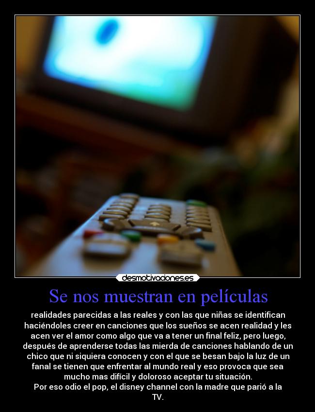 Se nos muestran en películas - realidades parecidas a las reales y con las que niñas se identifican
haciéndoles creer en canciones que los sueños se acen realidad y les
acen ver el amor como algo que va a tener un final feliz, pero luego,
después de aprenderse todas las mierda de canciones hablando de un
chico que ni siquiera conocen y con el que se besan bajo la luz de un
fanal se tienen que enfrentar al mundo real y eso provoca que sea
mucho mas difícil y doloroso aceptar tu situación.
Por eso odio el pop, el disney channel con la madre que parió a la
TV.