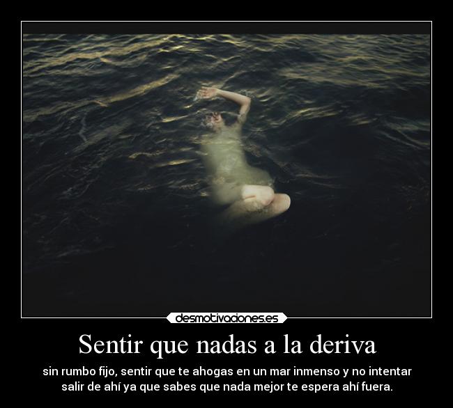 Sentir que nadas a la deriva - sin rumbo fijo, sentir que te ahogas en un mar inmenso y no intentar
salir de ahí ya que sabes que nada mejor te espera ahí fuera.