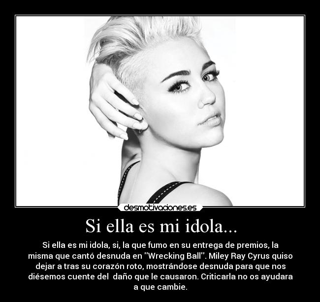 Si ella es mi idola... - Si ella es mi idola, si, la que fumo en su entrega de premios, la
misma que cantó desnuda en Wrecking Ball. Miley Ray Cyrus quiso
dejar a tras su corazón roto, mostrándose desnuda para que nos
diésemos cuente del daño que le causaron. Criticarla no os ayudara
a que cambie.