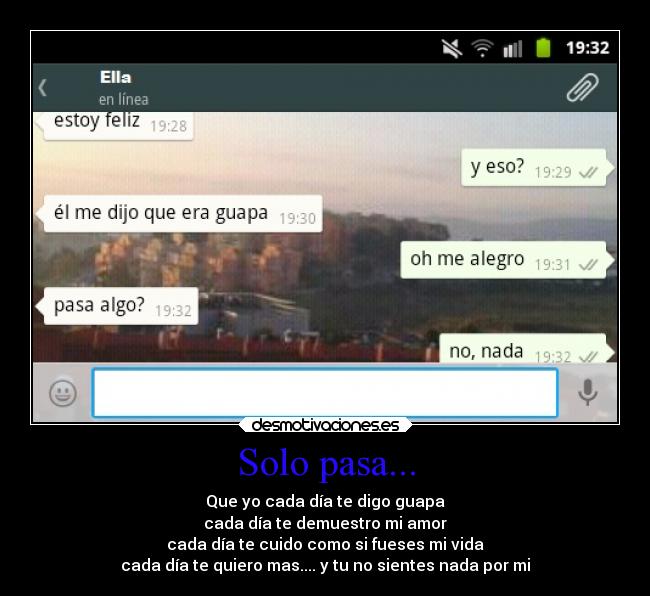 Solo pasa... - Que yo cada día te digo guapa
cada día te demuestro mi amor
cada día te cuido como si fueses mi vida
cada día te quiero mas.... y tu no sientes nada por mi