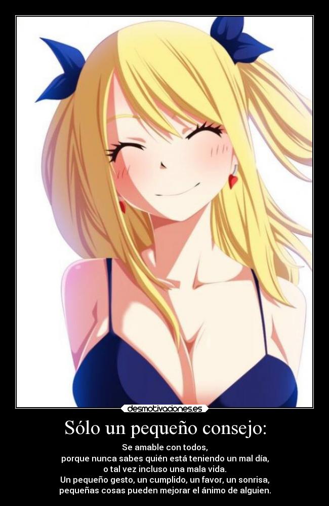 Sólo un pequeño consejo: - Se amable con todos,
porque nunca sabes quién está teniendo un mal día,
o tal vez incluso una mala vida.
Un pequeño gesto, un cumplido, un favor, un sonrisa,
pequeñas cosas pueden mejorar el ánimo de alguien.