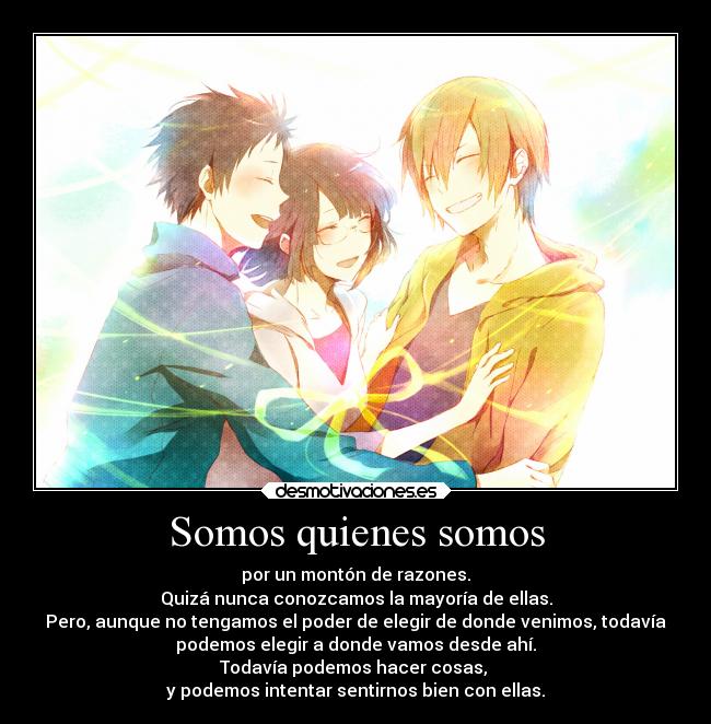 Somos quienes somos - por un montón de razones.
Quizá nunca conozcamos la mayoría de ellas.
Pero, aunque no tengamos el poder de elegir de donde venimos, todavía
podemos elegir a donde vamos desde ahí.
Todavía podemos hacer cosas,
y podemos intentar sentirnos bien con ellas.
