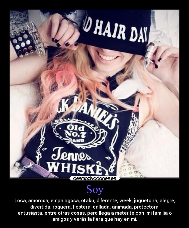 Soy - Loca, amorosa, empalagosa, otaku, diferente, week, juguetona, alegre,
divertida, roquera, fiestera, callada, animada, protectora,
entusiasta, entre otras cosas, pero llega a meter te con mi familia o
amigos y verás la fiera que hay en mi.