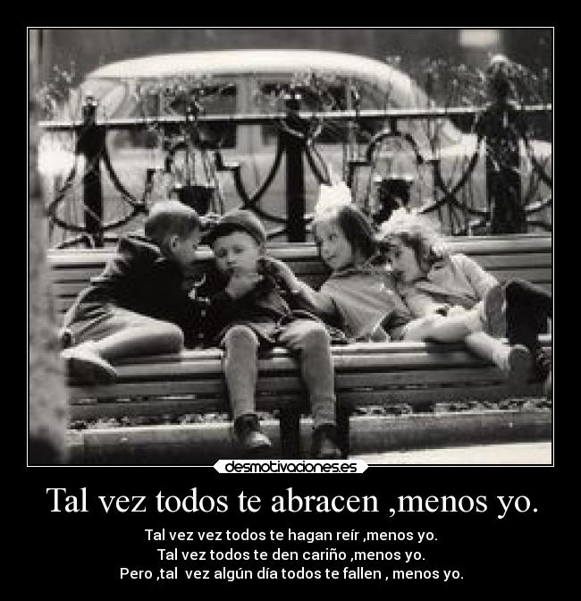 Tal vez todos te abracen ,menos yo. - Tal vez vez todos te hagan reír ,menos yo.
Tal vez todos te den cariño ,menos yo.
Pero ,tal  vez algún día todos te fallen , menos yo.