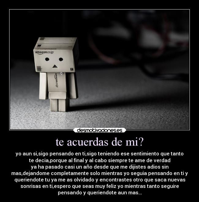 te acuerdas de mi? - yo aun si,sigo pensando en ti,sigo teniendo ese sentimiento que tanto
te decia,porque al final y al cabo siempre te ame de verdad
ya ha pasado casi un año desde que me dijistes adios sin
mas,dejandome completamente solo mientras yo seguia pensando en ti y
queriendote tu ya me as olvidado y encontrastes otro que saca nuevas
sonrisas en ti,espero que seas muy feliz yo mientras tanto seguire
pensando y queriendote aun mas...