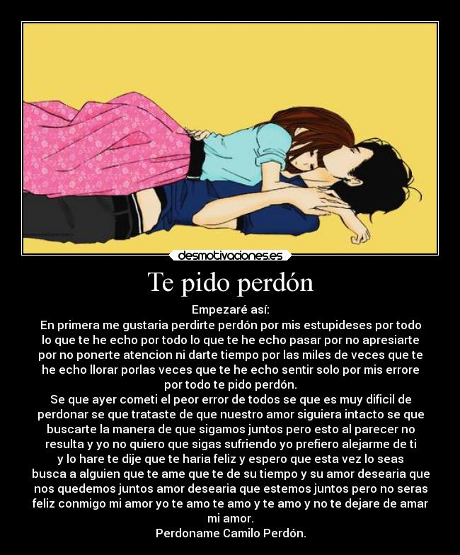 Te pido perdón - Empezaré así:
En primera me gustaria perdirte perdón por mis estupideses por todo
lo que te he echo por todo lo que te he echo pasar por no apresiarte
por no ponerte atencion ni darte tiempo por las miles de veces que te
he echo llorar porlas veces que te he echo sentir solo por mis errore
por todo te pido perdón.
Se que ayer cometi el peor error de todos se que es muy dificil de
perdonar se que trataste de que nuestro amor siguiera intacto se que
buscarte la manera de que sigamos juntos pero esto al parecer no
resulta y yo no quiero que sigas sufriendo yo prefiero alejarme de ti
y lo hare te dije que te haria feliz y espero que esta vez lo seas
busca a alguien que te ame que te de su tiempo y su amor desearia que
nos quedemos juntos amor desearia que estemos juntos pero no seras
feliz conmigo mi amor yo te amo te amo y te amo y no te dejare de amar
mi amor.
Perdoname Camilo Perdón.
