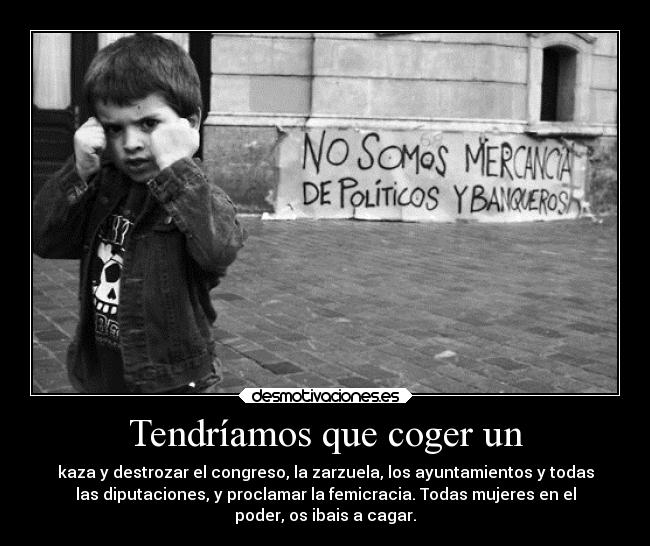 Tendríamos que coger un - kaza y destrozar el congreso, la zarzuela, los ayuntamientos y todas
las diputaciones, y proclamar la femicracia. Todas mujeres en el
poder, os ibais a cagar.