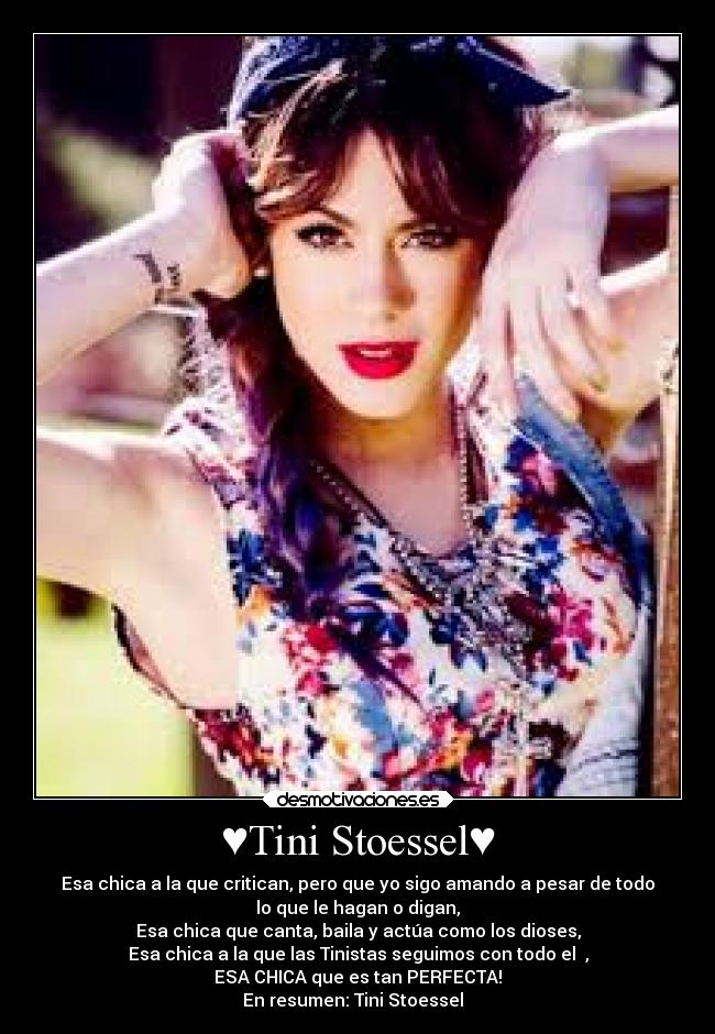 ♥Tini Stoessel♥ - Esa chica a la que critican, pero que yo sigo amando a pesar de todo
lo que le hagan o digan,
Esa chica que canta, baila y actúa como los dioses,
Esa chica a la que las Tinistas seguimos con todo el ♥,
ESA CHICA que es tan PERFECTA!
En resumen: Tini Stoessel☺♥☼