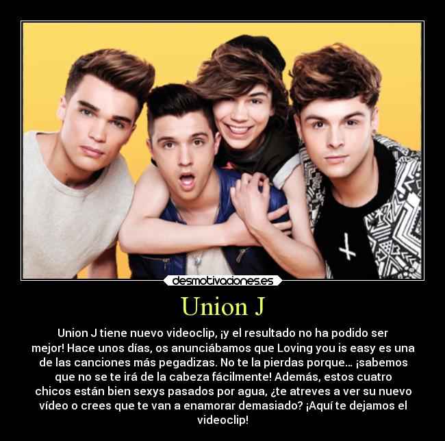 Union J - Union J tiene nuevo videoclip, ¡y el resultado no ha podido ser
mejor! Hace unos días, os anunciábamos que Loving you is easy es una
de las canciones más pegadizas. No te la pierdas porque… ¡sabemos
que no se te irá de la cabeza fácilmente! Además, estos cuatro
chicos están bien sexys pasados por agua, ¿te atreves a ver su nuevo
vídeo o crees que te van a enamorar demasiado? ¡Aquí te dejamos el
videoclip!