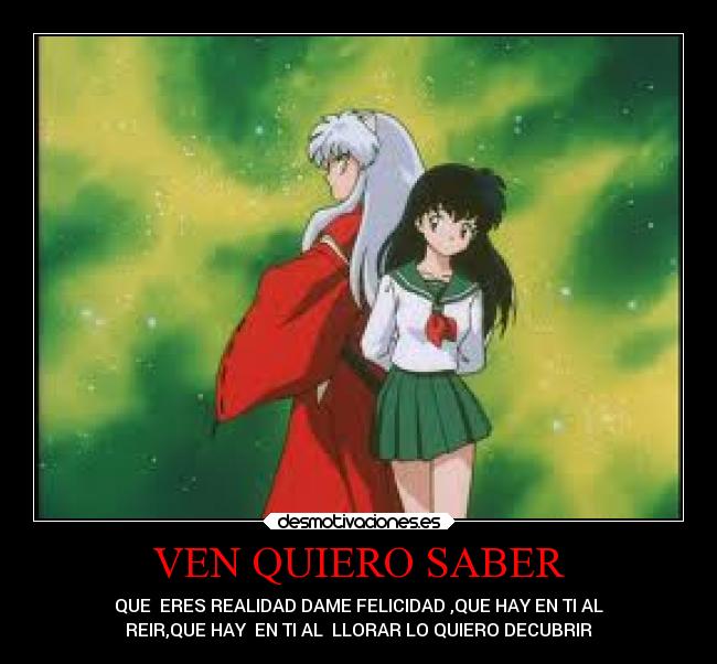 VEN QUIERO SABER - QUE  ERES REALIDAD DAME FELICIDAD ,QUE HAY EN TI AL
REIR,QUE HAY  EN TI AL  LLORAR LO QUIERO DECUBRIR