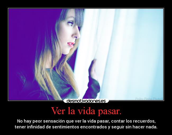 Ver la vida pasar. - No hay peor sensación que ver la vida pasar, contar los recuerdos,
tener infinidad de sentimientos encontrados y seguir sin hacer nada.