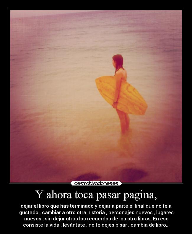 Y ahora toca pasar pagina, - dejar el libro que has terminado y dejar a parte el final que no te a
gustado , cambiar a otro otra historia , personajes nuevos , lugares
nuevos , sin dejar atrás los recuerdos de los otro libros. En eso
consiste la vida , levántate , no te dejes pisar , cambia de libro...