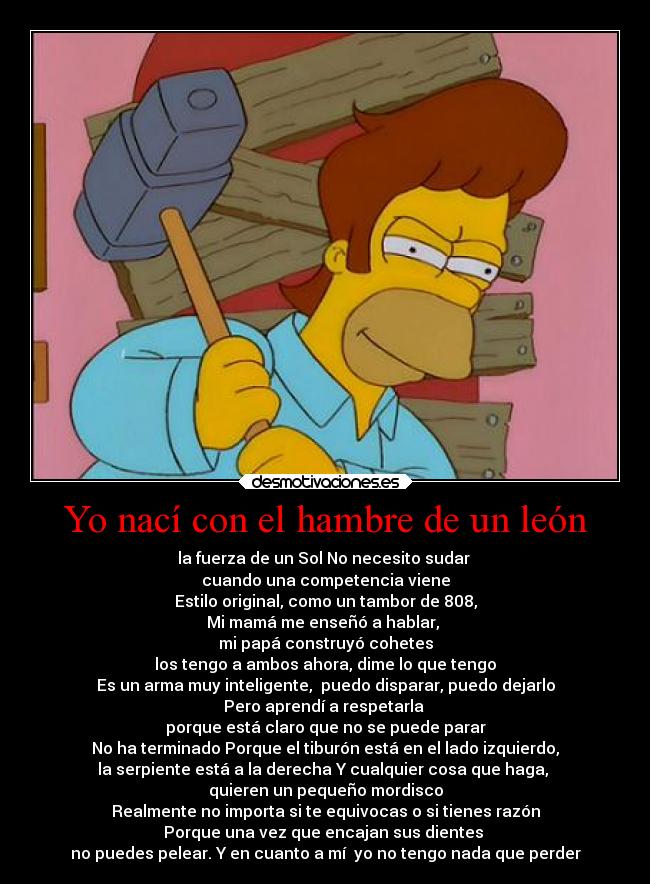 Yo nací con el hambre de un león - la fuerza de un Sol No necesito sudar
cuando una competencia viene
Estilo original, como un tambor de 808,
Mi mamá me enseñó a hablar,
mi papá construyó cohetes
los tengo a ambos ahora, dime lo que tengo
Es un arma muy inteligente, puedo disparar, puedo dejarlo
Pero aprendí a respetarla
porque está claro que no se puede parar
No ha terminado Porque el tiburón está en el lado izquierdo,
la serpiente está a la derecha Y cualquier cosa que haga,
quieren un pequeño mordisco
Realmente no importa si te equivocas o si tienes razón
Porque una vez que encajan sus dientes
no puedes pelear. Y en cuanto a mí yo no tengo nada que perder