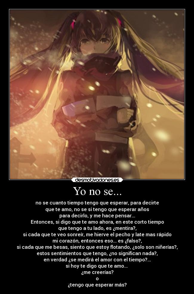Yo no se... - no se cuanto tiempo tengo que esperar, para decirte
que te amo, no se si tengo que esperar años
para decirlo, y me hace pensar...
Entonces, si digo que te amo ahora, en este corto tiempo
que tengo a tu lado, es ¿mentira?,
si cada que te veo sonreír, me hierve el pecho y late mas rápido
mi corazón, entonces eso... es ¿falso?,
si cada que me besas, siento que estoy flotando, ¿solo son niñerías?,
estos sentimientos que tengo, ¿no significan nada?,
en verdad ¿se medirá el amor con el tiempo?...
si hoy te digo que te amo...
¿me creerías?
o
¿tengo que esperar más?
