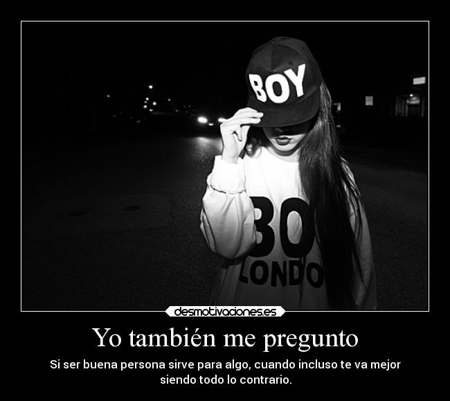 Yo también me pregunto - Si ser buena persona sirve para algo, cuando incluso te va mejor
siendo todo lo contrario.