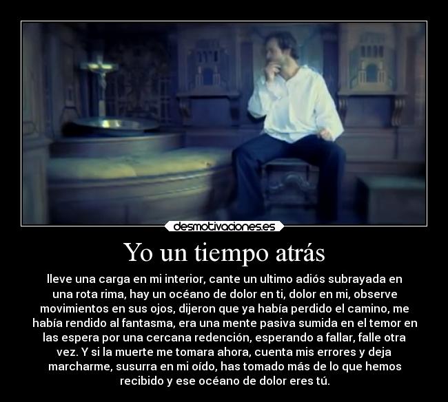 Yo un tiempo atrás - lleve una carga en mi interior, cante un ultimo adiós subrayada en
una rota rima, hay un océano de dolor en ti, dolor en mi, observe
movimientos en sus ojos, dijeron que ya había perdido el camino, me
había rendido al fantasma, era una mente pasiva sumida en el temor en
las espera por una cercana redención, esperando a fallar, falle otra
vez. Y si la muerte me tomara ahora, cuenta mis errores y deja
marcharme, susurra en mi oído, has tomado más de lo que hemos
recibido y ese océano de dolor eres tú.