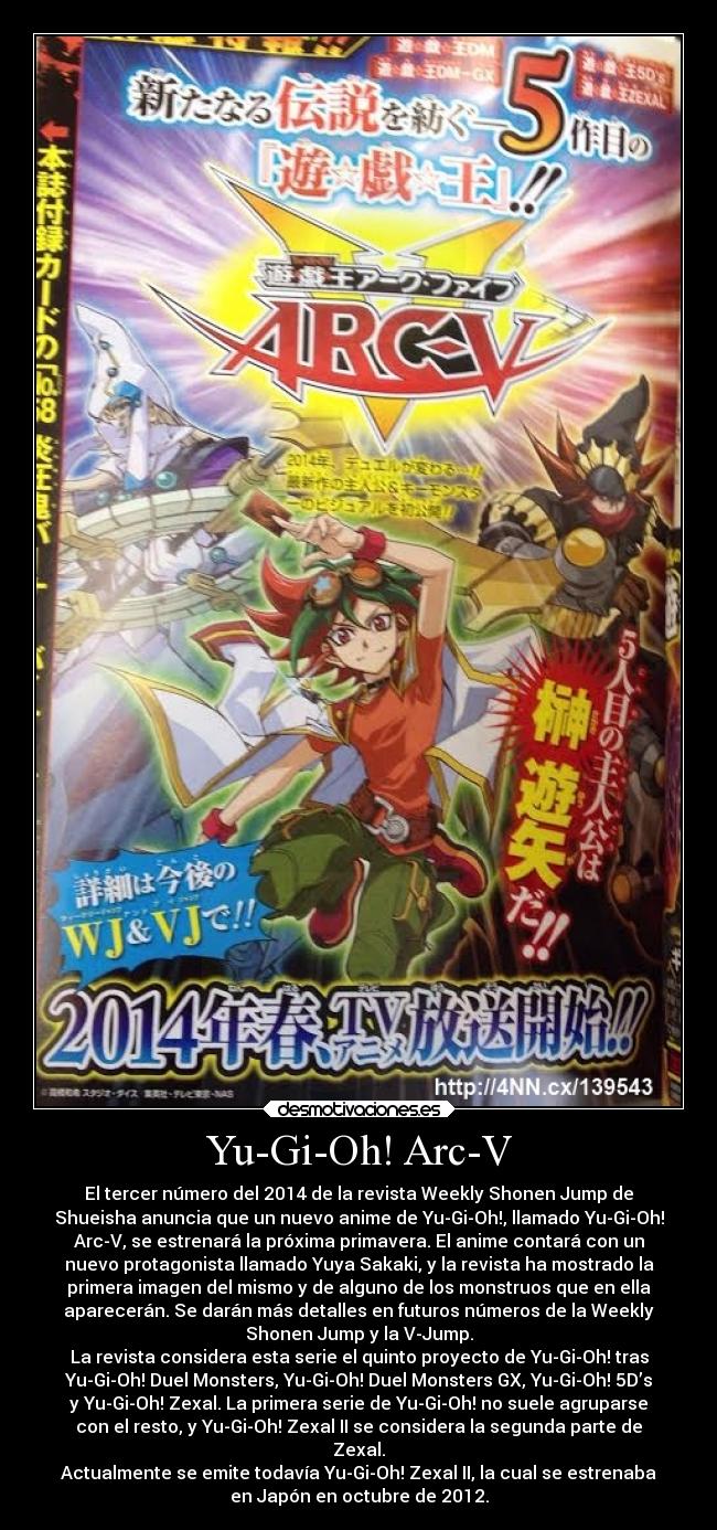 Yu-Gi-Oh! Arc-V - El tercer número del 2014 de la revista Weekly Shonen Jump de
Shueisha anuncia que un nuevo anime de Yu-Gi-Oh!, llamado Yu-Gi-Oh!
Arc-V, se estrenará la próxima primavera. El anime contará con un
nuevo protagonista llamado Yuya Sakaki, y la revista ha mostrado la
primera imagen del mismo y de alguno de los monstruos que en ella
aparecerán. Se darán más detalles en futuros números de la Weekly
Shonen Jump y la V-Jump.
La revista considera esta serie el quinto proyecto de Yu-Gi-Oh! tras
Yu-Gi-Oh! Duel Monsters, Yu-Gi-Oh! Duel Monsters GX, Yu-Gi-Oh! 5D’s
y Yu-Gi-Oh! Zexal. La primera serie de Yu-Gi-Oh! no suele agruparse
con el resto, y Yu-Gi-Oh! Zexal II se considera la segunda parte de
Zexal.
Actualmente se emite todavía Yu-Gi-Oh! Zexal II, la cual se estrenaba
en Japón en octubre de 2012.