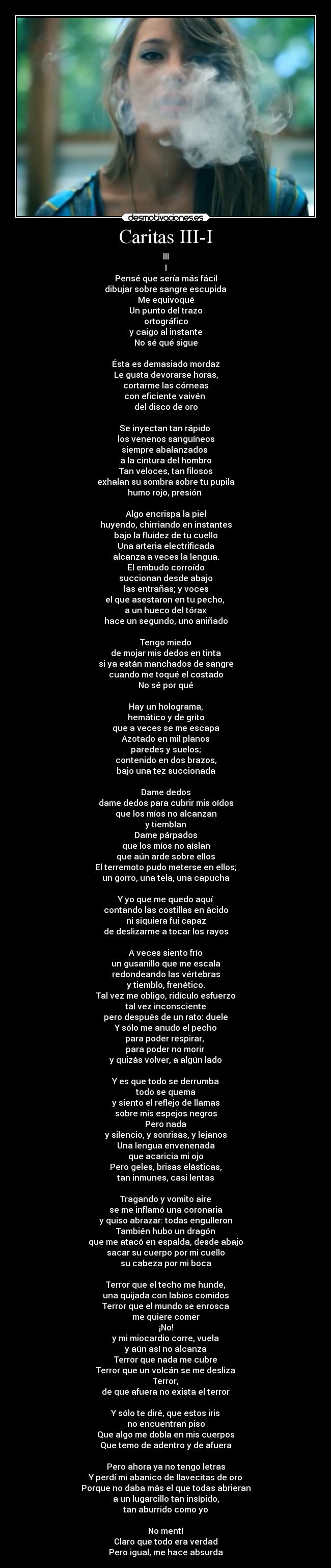 Caritas III-I - III
I
Pensé que sería más fácil
dibujar sobre sangre escupida
Me equivoqué
Un punto del trazo
ortográfico
y caigo al instante
No sé qué sigue

Ésta es demasiado mordaz
Le gusta devorarse horas,
cortarme las córneas
con eficiente vaivén 
del disco de oro

Se inyectan tan rápido 
los venenos sanguíneos
siempre abalanzados 
a la cintura del hombro
Tan veloces, tan filosos
exhalan su sombra sobre tu pupila
humo rojo, presión 

Algo encrispa la piel
huyendo, chirriando en instantes
bajo la fluidez de tu cuello
Una arteria electrificada
alcanza a veces la lengua.
El embudo corroído
succionan desde abajo
las entrañas; y voces
el que asestaron en tu pecho, 
a un hueco del tórax
hace un segundo, uno aniñado

Tengo miedo
de mojar mis dedos en tinta
si ya están manchados de sangre
cuando me toqué el costado
No sé por qué

Hay un holograma,
hemático y de grito
que a veces se me escapa
Azotado en mil planos
paredes y suelos;
contenido en dos brazos,
bajo una tez succionada

Dame dedos
dame dedos para cubrir mis oídos
que los míos no alcanzan
y tiemblan
Dame párpados
que los míos no aíslan
que aún arde sobre ellos
El terremoto pudo meterse en ellos;
un gorro, una tela, una capucha

Y yo que me quedo aquí
contando las costillas en ácido
ni siquiera fui capaz
de deslizarme a tocar los rayos

A veces siento frío
un gusanillo que me escala
redondeando las vértebras
y tiemblo, frenético.
Tal vez me obligo, ridículo esfuerzo
tal vez inconsciente
pero después de un rato: duele
Y sólo me anudo el pecho
para poder respirar, 
para poder no morir 
y quizás volver, a algún lado

Y es que todo se derrumba
todo se quema
y siento el reflejo de llamas
sobre mis espejos negros
Pero nada
y silencio, y sonrisas, y lejanos
Una lengua envenenada
que acaricia mi ojo
Pero geles, brisas elásticas,
tan inmunes, casi lentas

Tragando y vomito aire
se me inflamó una coronaria
y quiso abrazar: todas engulleron
También hubo un dragón
que me atacó en espalda, desde abajo
sacar su cuerpo por mi cuello
su cabeza por mi boca

Terror que el techo me hunde,
una quijada con labios comidos
Terror que el mundo se enrosca
me quiere comer
¡No!
y mi miocardio corre, vuela
y aún así no alcanza
Terror que nada me cubre
Terror que un volcán se me desliza
Terror,
de que afuera no exista el terror

Y sólo te diré, que estos iris
no encuentran piso
Que algo me dobla en mis cuerpos
Que temo de adentro y de afuera

Pero ahora ya no tengo letras
Y perdí mi abanico de llavecitas de oro
Porque no daba más el que todas abrieran
a un lugarcillo tan insípido,
tan aburrido como yo

No mentí
Claro que todo era verdad
Pero igual, me hace absurda