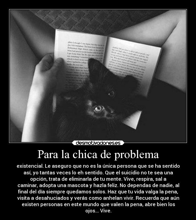 Para la chica de problema - existencial. Le aseguro que no es la única persona que se ha sentido
así, yo tantas veces lo eh sentido. Que el suicidio no te sea una
opción, trata de eliminarla de tu mente. Vive, respira, sal a
caminar, adopta una mascota y hazla feliz. No dependas de nadie, al
final del día siempre quedamos solos. Haz que tu vida valga la pena,
visita a desahuciados y verás como anhelan vivir. Recuerda que aún
existen personas en este mundo que valen la pena, abre bien los
ojos... Vive.