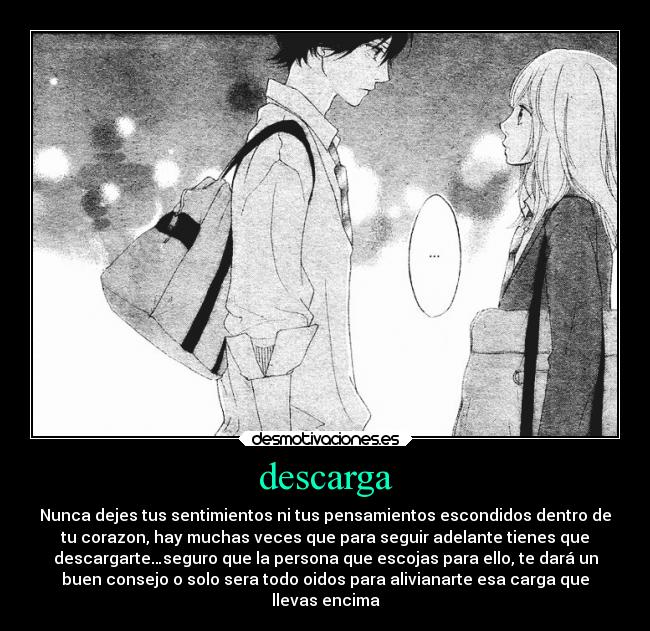 descarga - Nunca dejes tus sentimientos ni tus pensamientos escondidos dentro de
tu corazon, hay muchas veces que para seguir adelante tienes que
descargarte…seguro que la persona que escojas para ello, te dará un
buen consejo o solo sera todo oidos para alivianarte esa carga que
llevas encima