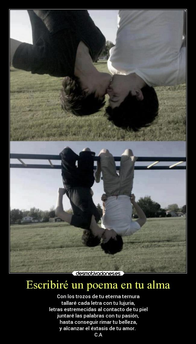 Escribiré un poema en tu alma - Con los trozos de tu eterna ternura
tallaré cada letra con tu lujuria,
letras estremecidas al contacto de tu piel
juntaré las palabras con tu pasión,
hasta conseguir rimar tu belleza,
y alcanzar el éxtasis de tu amor.
C.A