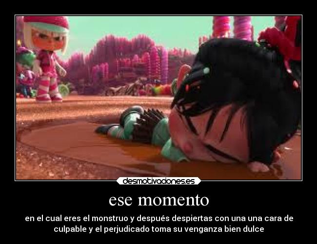 ese momento - en el cual eres el monstruo y después despiertas con una una cara de
culpable y el perjudicado toma su venganza bien dulce