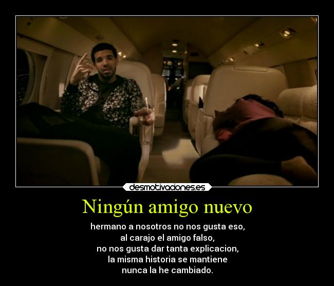 Ningún amigo nuevo - hermano a nosotros no nos gusta eso,
al carajo el amigo falso,
no nos gusta dar tanta explicacion,
la misma historia se mantiene
nunca la he cambiado.