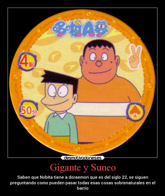 Gigante y Suneo - Saben que Nobita tiene a doraemon que es del siglo 22, se siguen
preguntando como pueden pasar todas esas cosas sobrenaturales en el
barrio