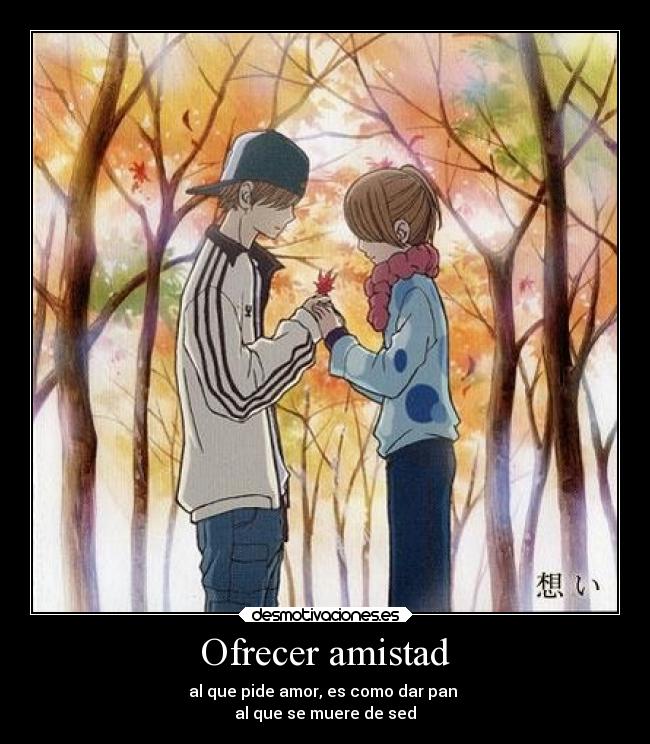 Ofrecer amistad - al que pide amor, es como dar pan 
al que se muere de sed