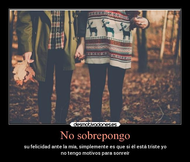 No sobrepongo - su felicidad ante la mía, simplemente es que si él está triste yo
no tengo motivos para sonreír