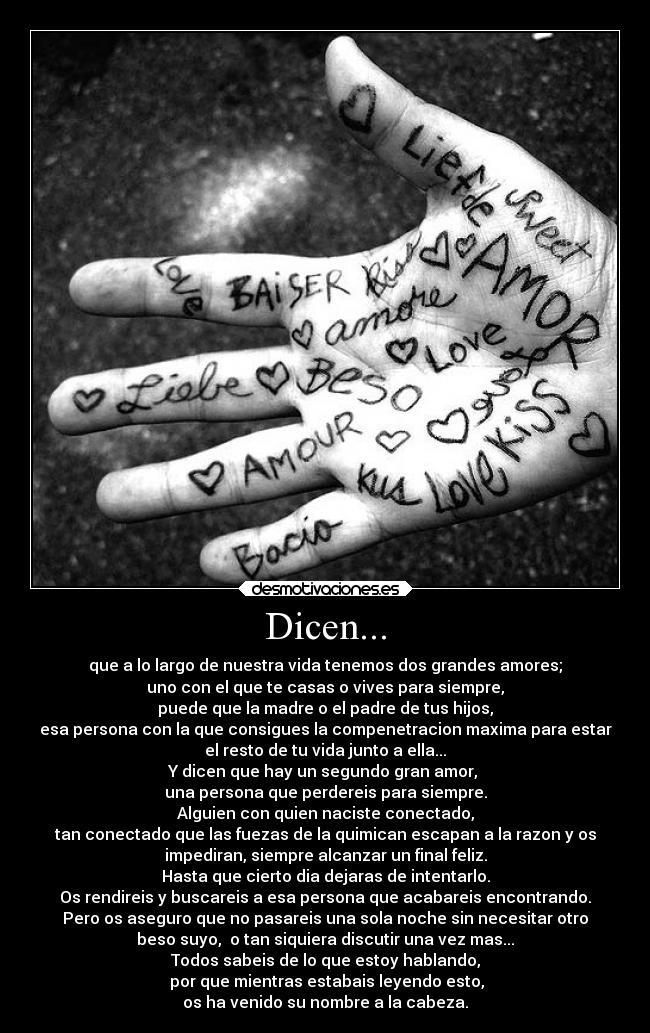 Dicen... - que a lo largo de nuestra vida tenemos dos grandes amores;
uno con el que te casas o vives para siempre,
puede que la madre o el padre de tus hijos,
esa persona con la que consigues la compenetracion maxima para estar
el resto de tu vida junto a ella...
Y dicen que hay un segundo gran amor, 
una persona que perdereis para siempre.
Alguien con quien naciste conectado,
tan conectado que las fuezas de la quimican escapan a la razon y os
impediran, siempre alcanzar un final feliz.
Hasta que cierto dia dejaras de intentarlo.
Os rendireis y buscareis a esa persona que acabareis encontrando.
Pero os aseguro que no pasareis una sola noche sin necesitar otro
beso suyo,  o tan siquiera discutir una vez mas...
Todos sabeis de lo que estoy hablando,
 por que mientras estabais leyendo esto,
os ha venido su nombre a la cabeza.