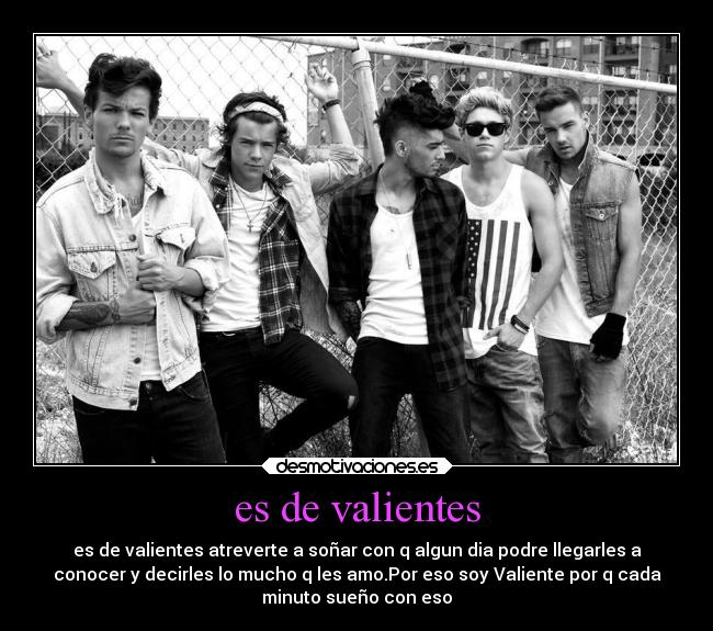 es de valientes - es de valientes atreverte a soñar con q algun dia podre llegarles a
conocer y decirles lo mucho q les amo.Por eso soy Valiente por q cada
minuto sueño con eso