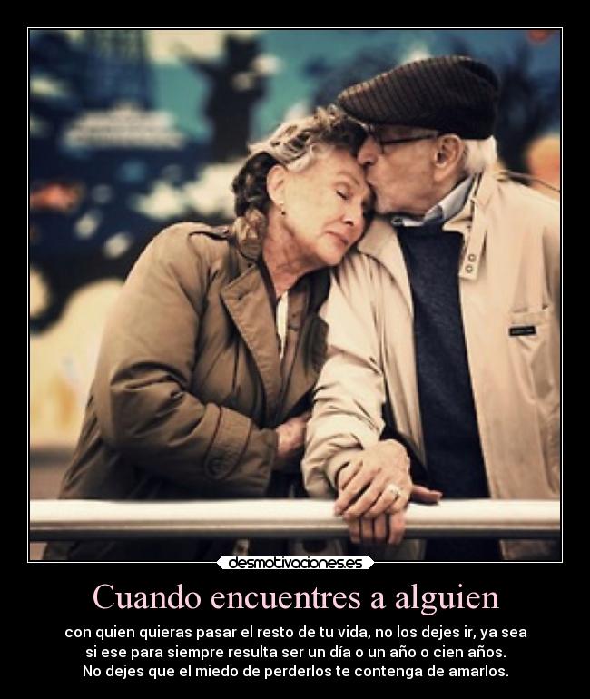 Cuando encuentres a alguien - con quien quieras pasar el resto de tu vida, no los dejes ir, ya sea
si ese para siempre resulta ser un día o un año o cien años.
No dejes que el miedo de perderlos te contenga de amarlos.