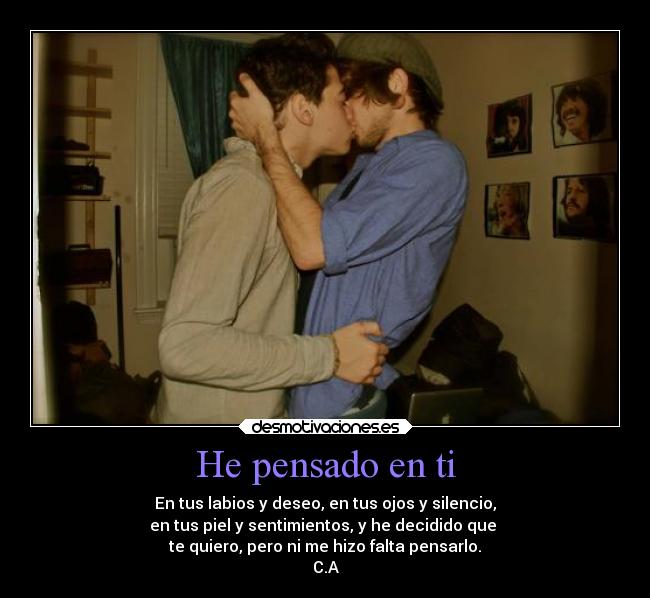 He pensado en ti - En tus labios y deseo, en tus ojos y silencio,
en tus piel y sentimientos, y he decidido que
te quiero, pero ni me hizo falta pensarlo.
C.A