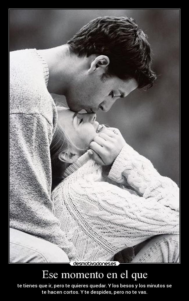 Ese momento en el que - te tienes que ir, pero te quieres quedar. Y los besos y los minutos se
te hacen cortos. Y te despides, pero no te vas.