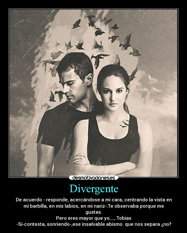 Divergente - De acuerdo - responde, acercándose a mi cara, centrando la vista en
mi barbilla, en mis labios, en mi nariz-.Te observaba porque me
gustas.
Pero eres mayor que yo...., Tobias
-Si-contesta, sonriendo-,ese insalvable abismo que nos separa ¿no?
